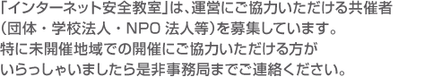 「インターネット安全教室」は、運営にご協力いただける共催者（団体・学校法人・NPO法人等）を募集しています。
特に未開催地域での開催にご協力いただける方がいらっしゃいましたら
是非事務局までご連絡ください。