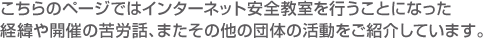 こちらのページではインターネット安全教室を行うことになった経緯や開催の苦労話、またその他の団体の活動をご紹介しています。 