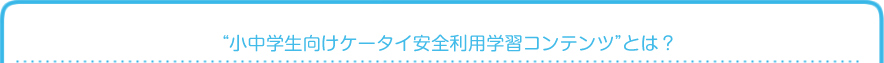 “小中学生向けケータイ安全利用学習コンテンツ”とは？