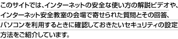 このサイトでは、インターネットの安全な使い方の解説ビデオや、インターネット安全教室の会場で寄せられた質問とその回答、パソコンを利用するときに確認しておきたいセキュリティの設定方法をご紹介しています。