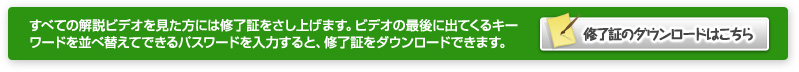 すべての解説ビデオを見た方には受講証をさし上げます。ビデオの最後に出てくるキーワードを並べ替えてできるパスワードを入力すると、受講証をダウンロードできます。