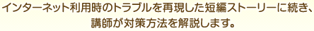 インターネット利用時のトラブルを再現した短編ストーリーに続き、講師が対策方法を解説します。