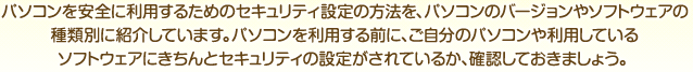 パソコンを安全に利用するためのセキュリティ設定の方法を、パソコンのバージョンやソフトウェアの種類別に紹介しています。パソコンを利用する前に、ご自分のパソコンや利用しているソフトウェアにきちんとセキュリティの設定がされているか、確認しておきましょう。